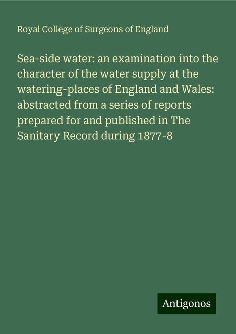 Royal College Of Surgeons Of England: Sea-side water: an examination into the character of the water supply at the watering-places of England and Wales: abstracted from a series of reports prepared for and published in The Sanitary Record during 1877-8, Buch