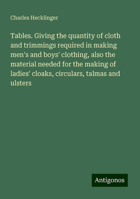 Charles Hecklinger: Tables. Giving the quantity of cloth and trimmings required in making men's and boys' clothing, also the material needed for the making of ladies' cloaks, circulars, talmas and ulsters, Buch