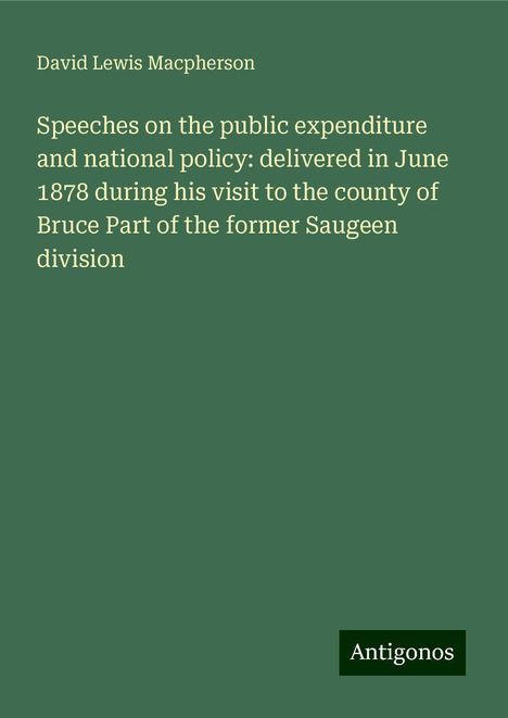 David Lewis Macpherson: Speeches on the public expenditure and national policy: delivered in June 1878 during his visit to the county of Bruce Part of the former Saugeen division, Buch