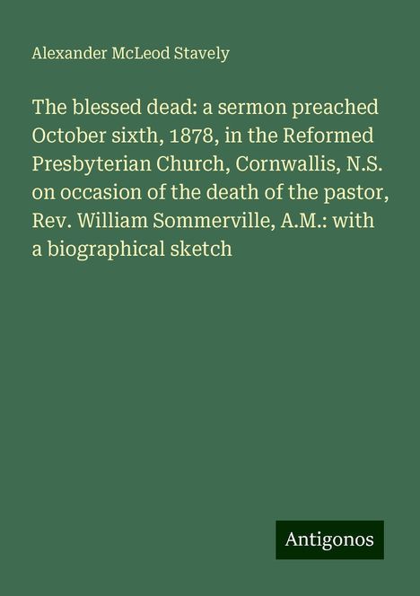 Alexander McLeod Stavely: The blessed dead: a sermon preached October sixth, 1878, in the Reformed Presbyterian Church, Cornwallis, N.S. on occasion of the death of the pastor, Rev. William Sommerville, A.M.: with a biographical sketch, Buch