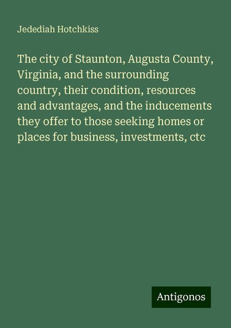 Jedediah Hotchkiss: The city of Staunton, Augusta County, Virginia, and the surrounding country, their condition, resources and advantages, and the inducements they offer to those seeking homes or places for business, investments, ctc, Buch