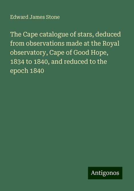 Edward James Stone: The Cape catalogue of stars, deduced from observations made at the Royal observatory, Cape of Good Hope, 1834 to 1840, and reduced to the epoch 1840, Buch