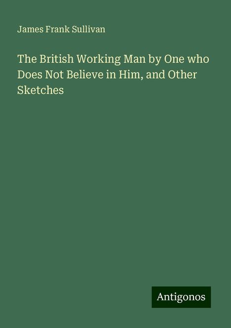 James Frank Sullivan: The British Working Man by One who Does Not Believe in Him, and Other Sketches, Buch