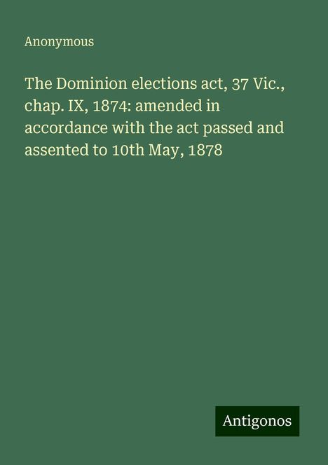 Anonymous: The Dominion elections act, 37 Vic., chap. IX, 1874: amended in accordance with the act passed and assented to 10th May, 1878, Buch