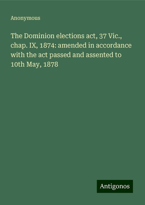 Anonymous: The Dominion elections act, 37 Vic., chap. IX, 1874: amended in accordance with the act passed and assented to 10th May, 1878, Buch