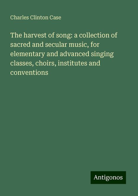 Charles Clinton Case: The harvest of song: a collection of sacred and secular music, for elementary and advanced singing classes, choirs, institutes and conventions, Buch