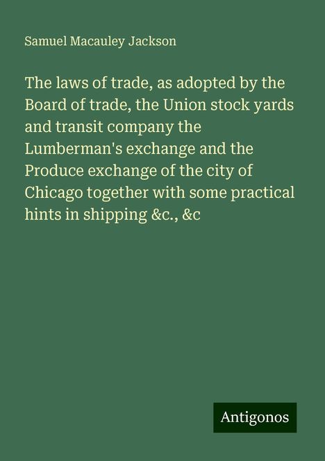 Samuel Macauley Jackson: The laws of trade, as adopted by the Board of trade, the Union stock yards and transit company the Lumberman's exchange and the Produce exchange of the city of Chicago together with some practical hints in shipping &c., &c, Buch