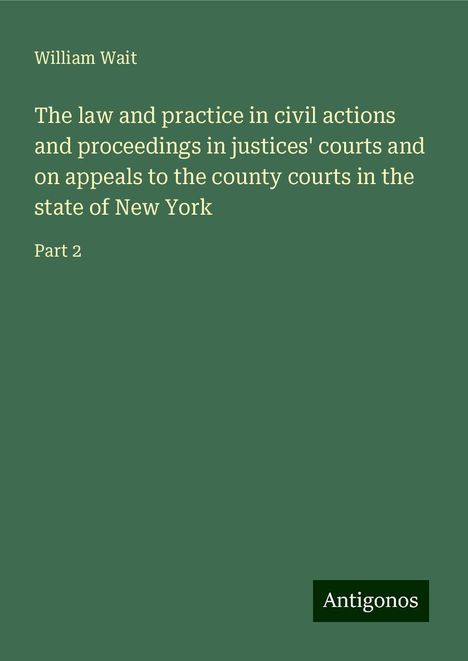 William Wait: The law and practice in civil actions and proceedings in justices' courts and on appeals to the county courts in the state of New York, Buch