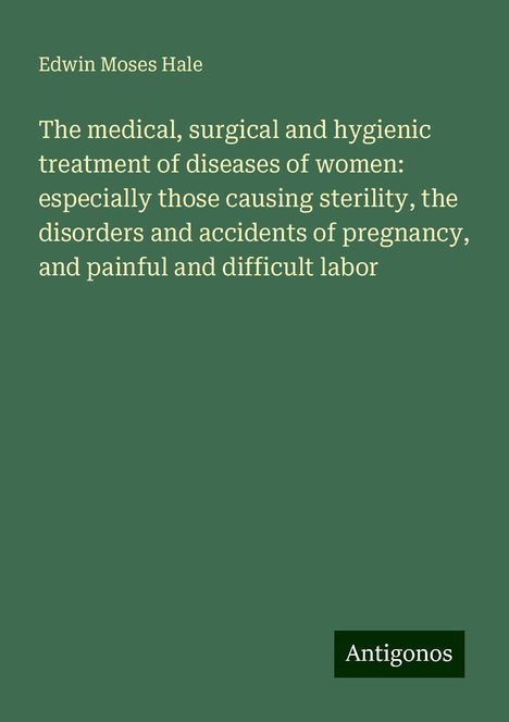 Edwin Moses Hale: The medical, surgical and hygienic treatment of diseases of women: especially those causing sterility, the disorders and accidents of pregnancy, and painful and difficult labor, Buch