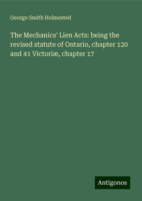 George Smith Holmested: The Mechanics' Lien Acts: being the revised statute of Ontario, chapter 120 and 41 Victoriæ, chapter 17, Buch