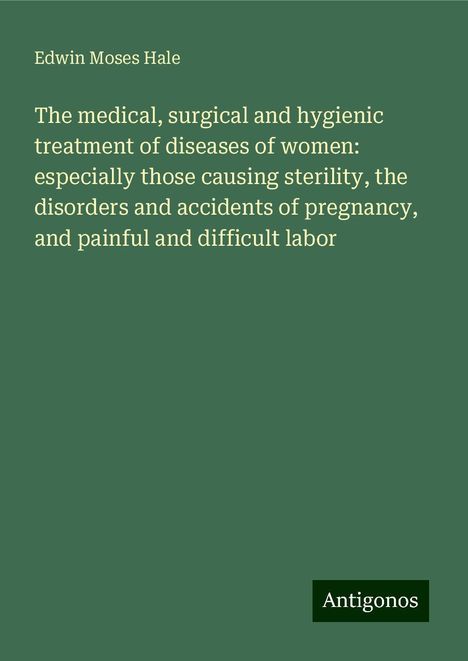 Edwin Moses Hale: The medical, surgical and hygienic treatment of diseases of women: especially those causing sterility, the disorders and accidents of pregnancy, and painful and difficult labor, Buch