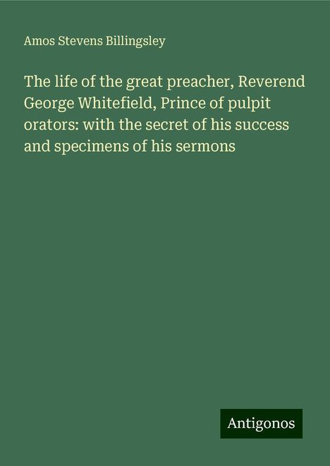 Amos Stevens Billingsley: The life of the great preacher, Reverend George Whitefield, Prince of pulpit orators: with the secret of his success and specimens of his sermons, Buch