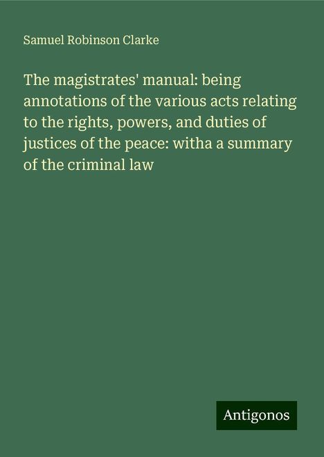 Samuel Robinson Clarke: The magistrates' manual: being annotations of the various acts relating to the rights, powers, and duties of justices of the peace: witha a summary of the criminal law, Buch