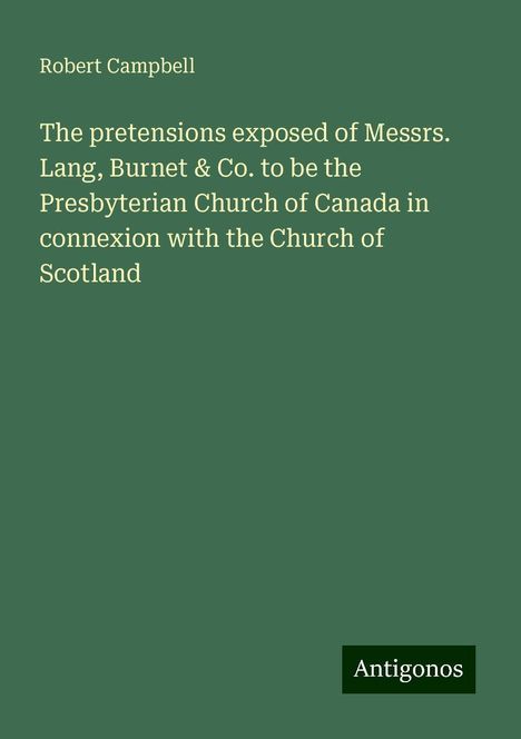 Robert Campbell: The pretensions exposed of Messrs. Lang, Burnet &amp; Co. to be the Presbyterian Church of Canada in connexion with the Church of Scotland, Buch