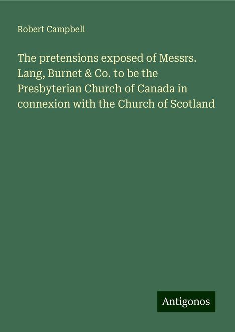 Robert Campbell: The pretensions exposed of Messrs. Lang, Burnet &amp; Co. to be the Presbyterian Church of Canada in connexion with the Church of Scotland, Buch