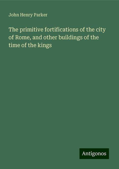 John Henry Parker: The primitive fortifications of the city of Rome, and other buildings of the time of the kings, Buch