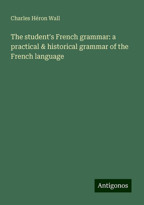 Charles Héron Wall: The student's French grammar: a practical &amp; historical grammar of the French language, Buch