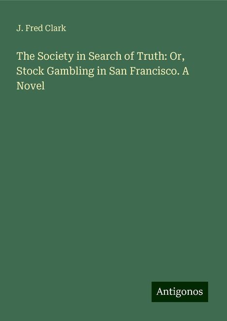 J. Fred Clark: The Society in Search of Truth: Or, Stock Gambling in San Francisco. A Novel, Buch