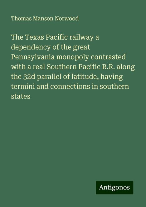 Thomas Manson Norwood: The Texas Pacific railway a dependency of the great Pennsylvania monopoly contrasted with a real Southern Pacific R.R. along the 32d parallel of latitude, having termini and connections in southern states, Buch