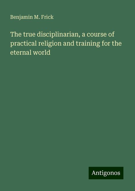 Benjamin M. Frick: The true disciplinarian, a course of practical religion and training for the eternal world, Buch