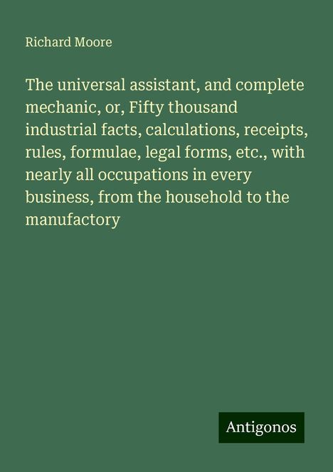 Richard Moore: The universal assistant, and complete mechanic, or, Fifty thousand industrial facts, calculations, receipts, rules, formulae, legal forms, etc., with nearly all occupations in every business, from the household to the manufactory, Buch