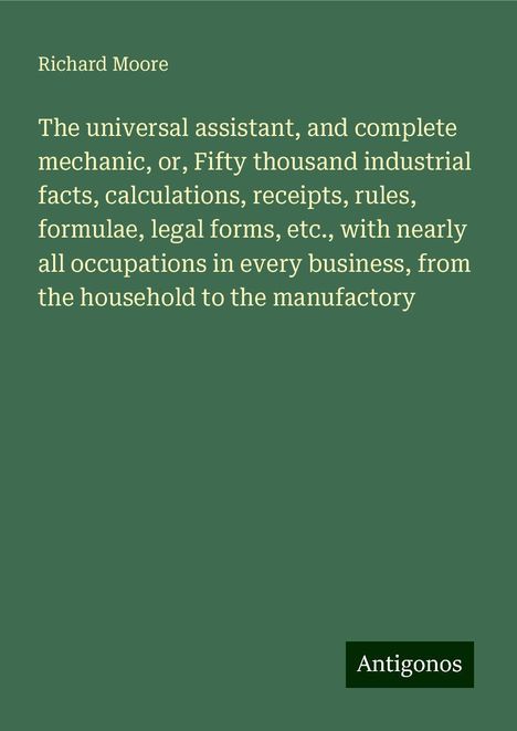 Richard Moore: The universal assistant, and complete mechanic, or, Fifty thousand industrial facts, calculations, receipts, rules, formulae, legal forms, etc., with nearly all occupations in every business, from the household to the manufactory, Buch