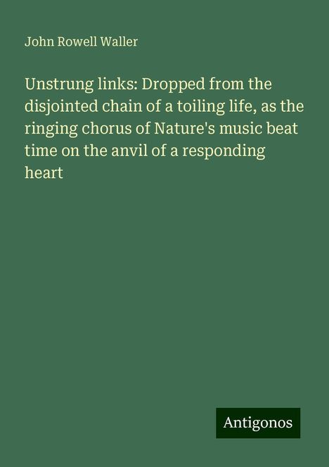 John Rowell Waller: Unstrung links: Dropped from the disjointed chain of a toiling life, as the ringing chorus of Nature's music beat time on the anvil of a responding heart, Buch