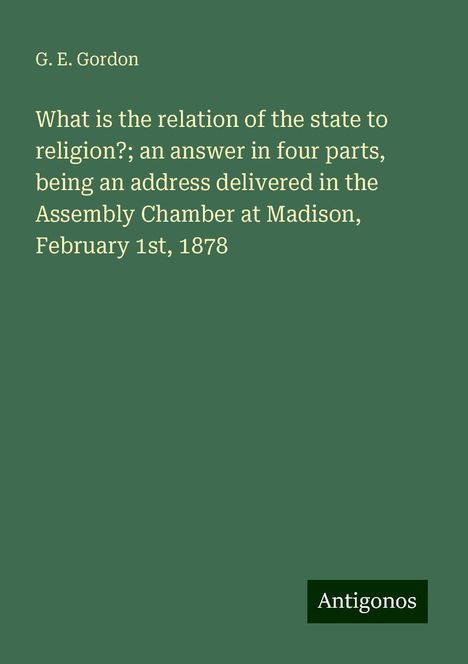 G. E. Gordon: What is the relation of the state to religion?; an answer in four parts, being an address delivered in the Assembly Chamber at Madison, February 1st, 1878, Buch