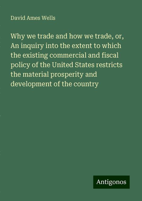 David Ames Wells: Why we trade and how we trade, or, An inquiry into the extent to which the existing commercial and fiscal policy of the United States restricts the material prosperity and development of the country, Buch