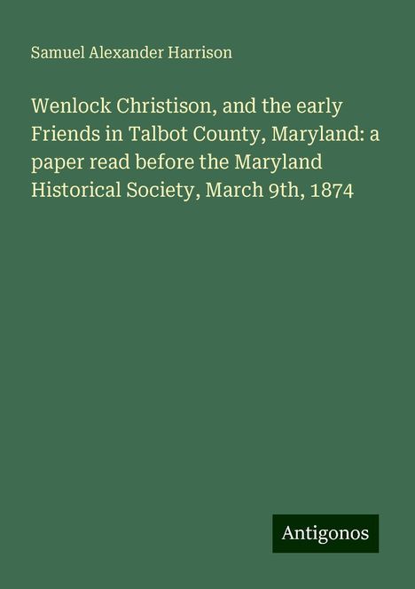 Samuel Alexander Harrison: Wenlock Christison, and the early Friends in Talbot County, Maryland: a paper read before the Maryland Historical Society, March 9th, 1874, Buch