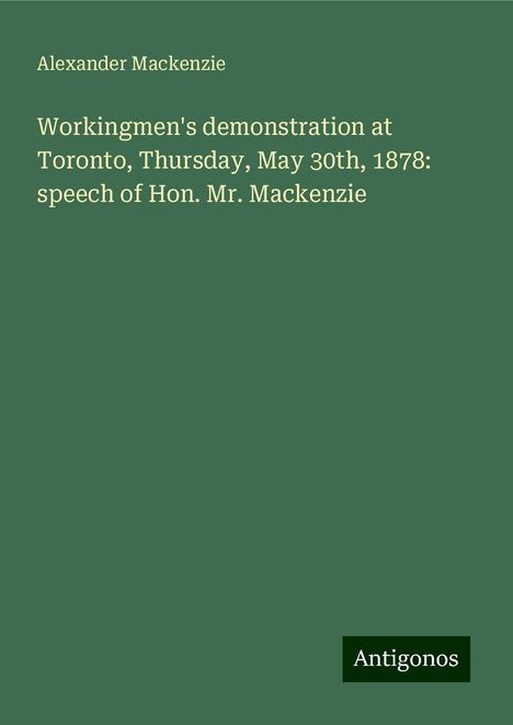 Alexander Mackenzie (1847-1935): Workingmen's demonstration at Toronto, Thursday, May 30th, 1878: speech of Hon. Mr. Mackenzie, Buch