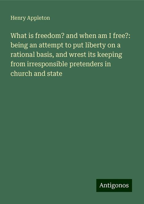 Henry Appleton: What is freedom? and when am I free?: being an attempt to put liberty on a rational basis, and wrest its keeping from irresponsible pretenders in church and state, Buch