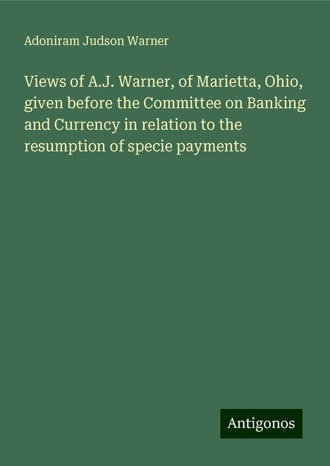 Adoniram Judson Warner: Views of A.J. Warner, of Marietta, Ohio, given before the Committee on Banking and Currency in relation to the resumption of specie payments, Buch