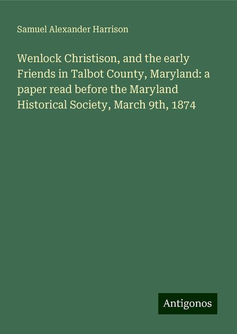 Samuel Alexander Harrison: Wenlock Christison, and the early Friends in Talbot County, Maryland: a paper read before the Maryland Historical Society, March 9th, 1874, Buch