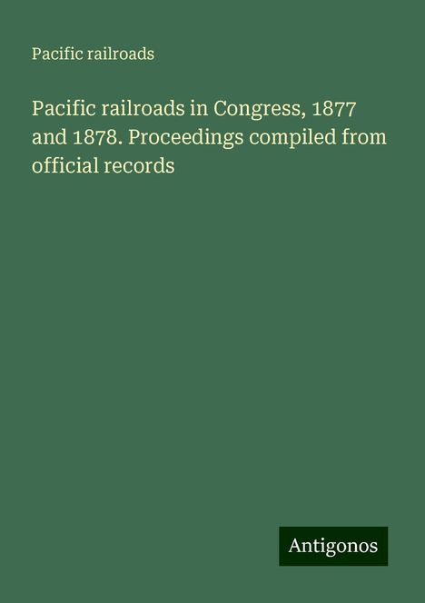 Pacific Railroads: Pacific railroads in Congress, 1877 and 1878. Proceedings compiled from official records, Buch