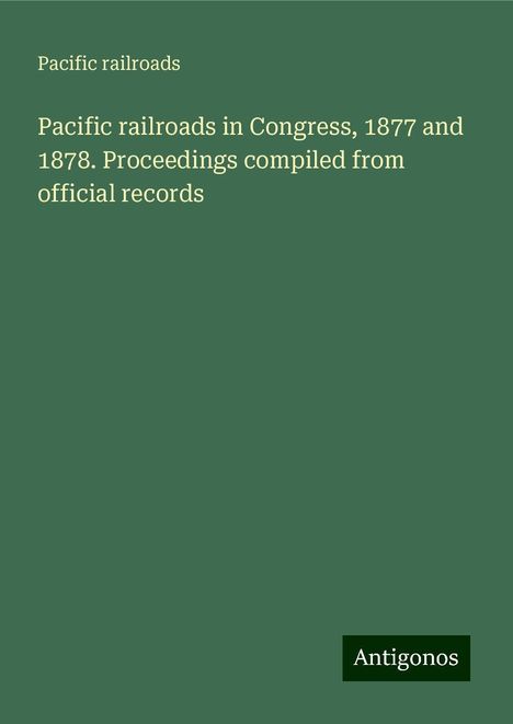 Pacific Railroads: Pacific railroads in Congress, 1877 and 1878. Proceedings compiled from official records, Buch