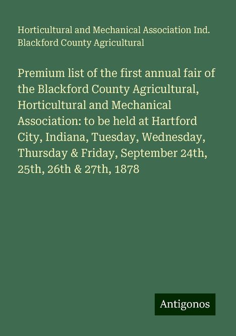 Horticultural and Mechanical Association Ind. Blackford County Agricultural: Premium list of the first annual fair of the Blackford County Agricultural, Horticultural and Mechanical Association: to be held at Hartford City, Indiana, Tuesday, Wednesday, Thursday &amp; Friday, September 24th, 25th, 26th &amp; 27th, 1878, Buch