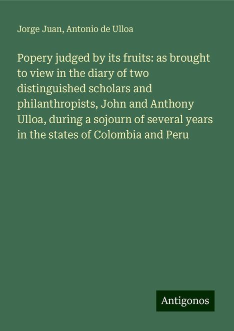 Jorge Juan: Popery judged by its fruits: as brought to view in the diary of two distinguished scholars and philanthropists, John and Anthony Ulloa, during a sojourn of several years in the states of Colombia and Peru, Buch