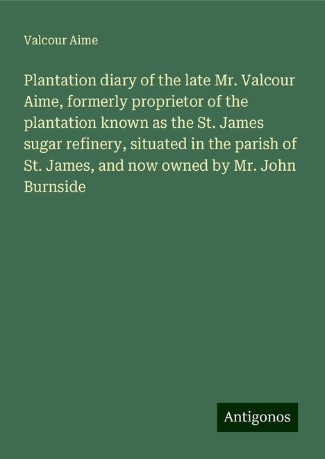 Valcour Aime: Plantation diary of the late Mr. Valcour Aime, formerly proprietor of the plantation known as the St. James sugar refinery, situated in the parish of St. James, and now owned by Mr. John Burnside, Buch