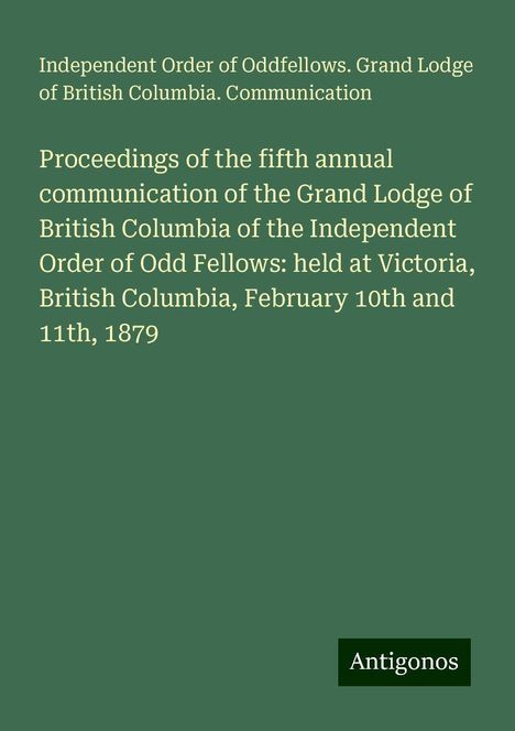 Independent Order of Oddfellows. Grand Lodge of British Columbia. Communication: Proceedings of the fifth annual communication of the Grand Lodge of British Columbia of the Independent Order of Odd Fellows: held at Victoria, British Columbia, February 10th and 11th, 1879, Buch