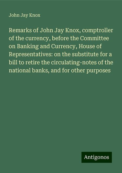 John Jay Knox: Remarks of John Jay Knox, comptroller of the currency, before the Committee on Banking and Currency, House of Representatives: on the substitute for a bill to retire the circulating-notes of the national banks, and for other purposes, Buch