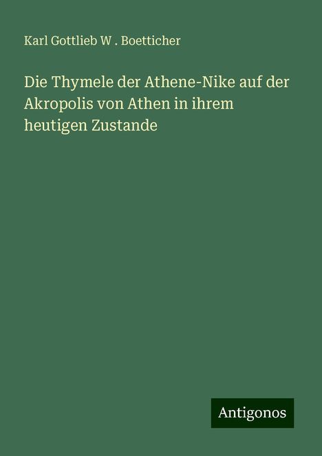 Karl Gottlieb W . Boetticher: Die Thymele der Athene-Nike auf der Akropolis von Athen in ihrem heutigen Zustande, Buch