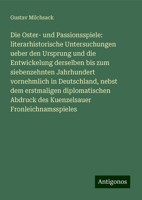 Gustav Milchsack: Die Oster- und Passionsspiele: literarhistorische Untersuchungen ueber den Ursprung und die Entwickelung derselben bis zum siebenzehnten Jahrhundert vornehmlich in Deutschland, nebst dem erstmaligen diplomatischen Abdruck des Kuenzelsauer Fronleichnamsspieles, Buch