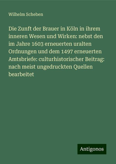 Wilhelm Scheben: Die Zunft der Brauer in Köln in ihrem inneren Wesen und Wirken: nebst den im Jahre 1603 erneuerten uralten Ordnungen und dem 1497 erneuerten Amtsbriefe: culturhistorischer Beitrag: nach meist ungedruckten Quellen bearbeitet, Buch