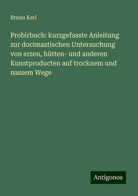 Bruno Kerl: Probirbuch: kurzgefasste Anleitung zur docimastischen Untersuchung von erzen, hütten- und anderen Kunstproducten auf trocknem und nassem Wege, Buch