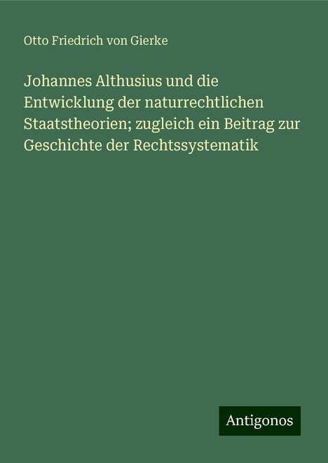 Otto Friedrich Von Gierke: Johannes Althusius und die Entwicklung der naturrechtlichen Staatstheorien; zugleich ein Beitrag zur Geschichte der Rechtssystematik, Buch