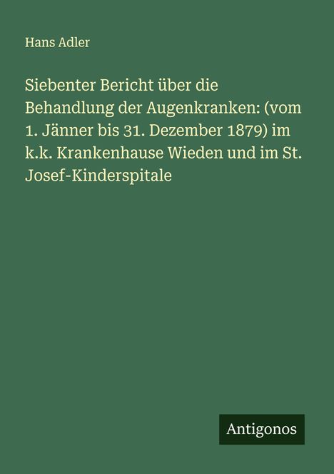 Hans Adler: Siebenter Bericht über die Behandlung der Augenkranken: (vom 1. Jänner bis 31. Dezember 1879) im k.k. Krankenhause Wieden und im St. Josef-Kinderspitale, Buch