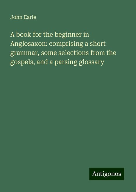 John Earle: A book for the beginner in Anglosaxon: comprising a short grammar, some selections from the gospels, and a parsing glossary, Buch