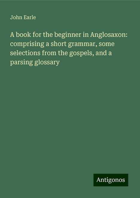 John Earle: A book for the beginner in Anglosaxon: comprising a short grammar, some selections from the gospels, and a parsing glossary, Buch