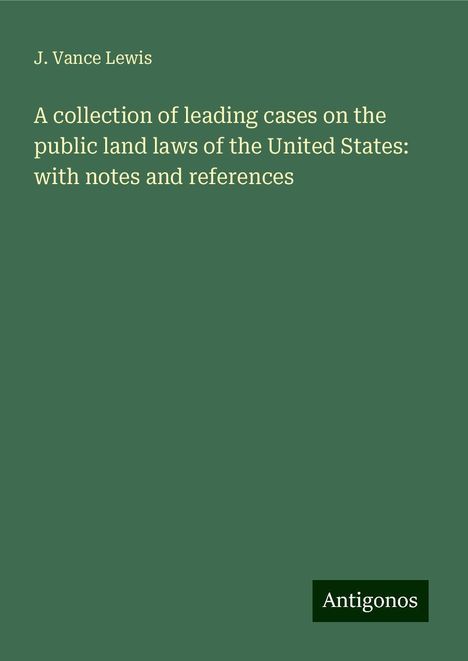 J. Vance Lewis: A collection of leading cases on the public land laws of the United States: with notes and references, Buch